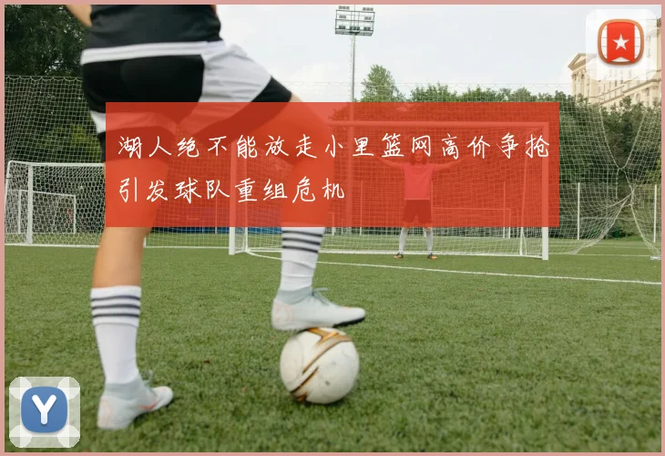 湖人绝不能放走小里篮网高价争抢引发球队重组危机