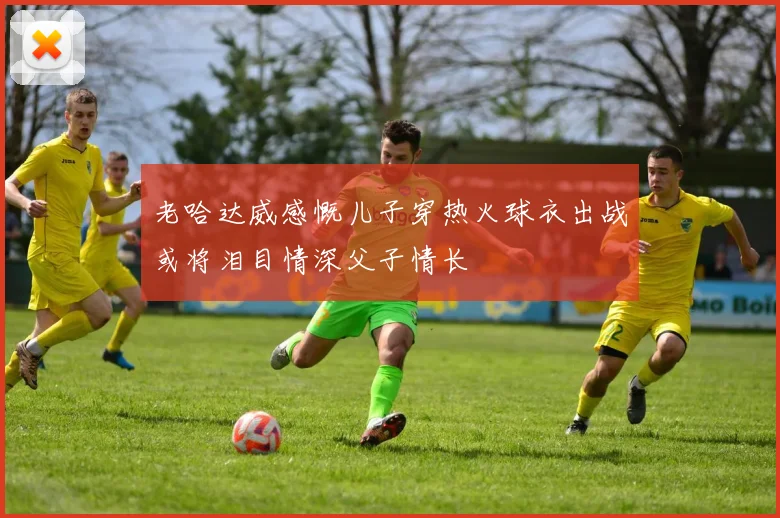 老哈达威感慨儿子穿热火球衣出战或将泪目情深父子情长