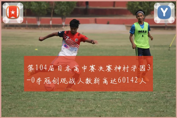 第104届日本高中赛决赛神村学园3-0夺冠创观战人数新高达60142人