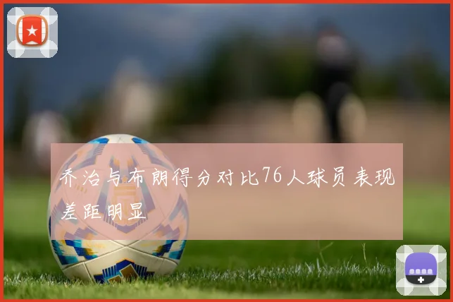 乔治与布朗得分对比76人球员表现差距明显