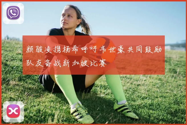 颜骏凌携杨希呼吁韦世豪共同鼓励队友备战新加坡比赛