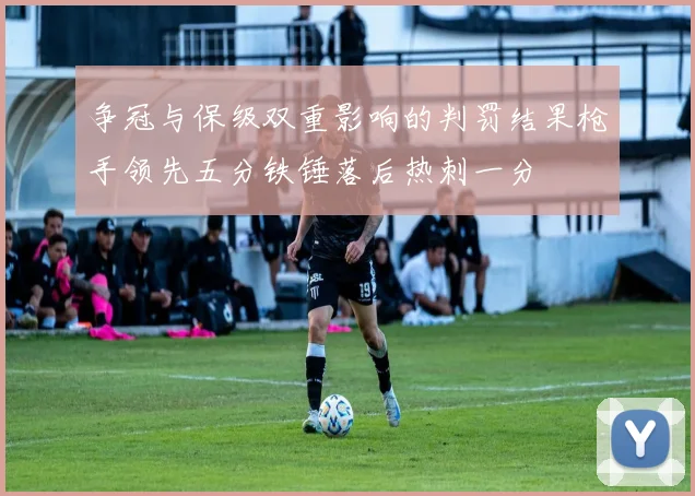 争冠与保级双重影响的判罚结果枪手领先五分铁锤落后热刺一分