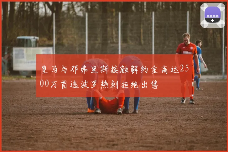 皇马与邓弗里斯接触解约金高达2500万首选波罗热刺拒绝出售