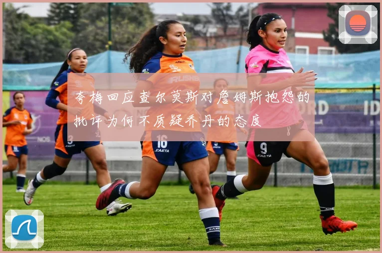 夸梅回应查尔莫斯对詹姆斯抱怨的批评为何不质疑乔丹的态度