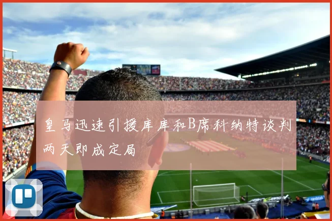 皇马迅速引援库库和B席科纳特谈判两天即成定局