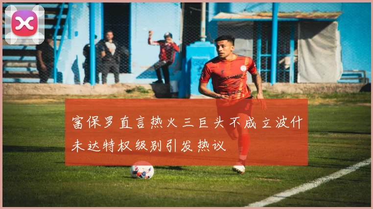 富保罗直言热火三巨头不成立波什未达特权级别引发热议