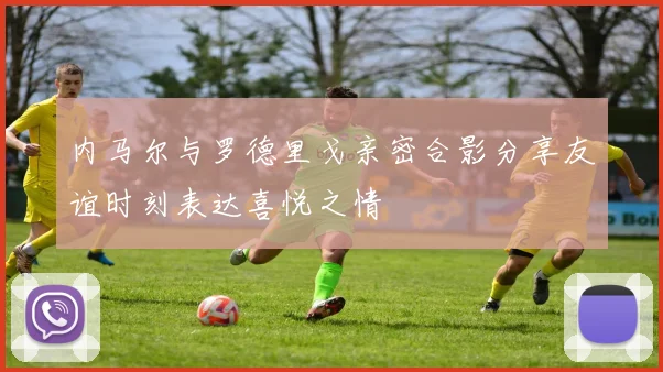内马尔与罗德里戈亲密合影分享友谊时刻表达喜悦之情