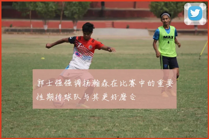 郭士强强调杨瀚森在比赛中的重要性期待球队与其更好磨合