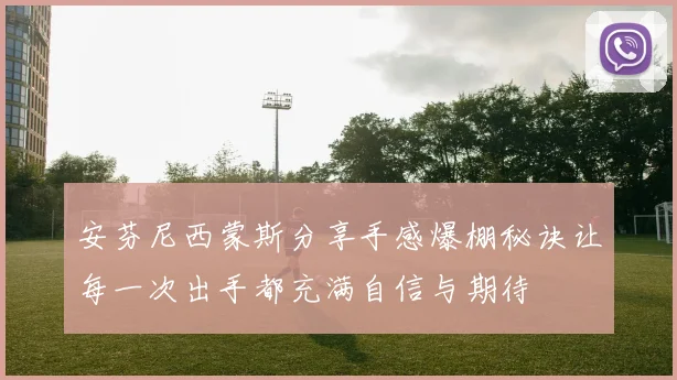 安芬尼西蒙斯分享手感爆棚秘诀让每一次出手都充满自信与期待